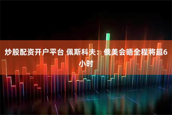 炒股配资开户平台 佩斯科夫：俄美会晤全程将超6小时