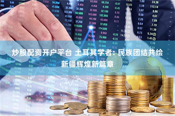 炒股配资开户平台 土耳其学者:&#32;民族团结共绘新疆辉煌新篇章