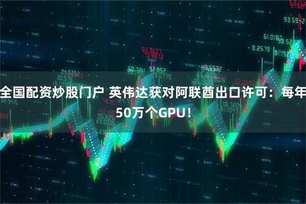 全国配资炒股门户 英伟达获对阿联酋出口许可：每年50万个GPU！