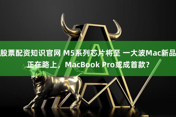 股票配资知识官网 M5系列芯片将至 一大波Mac新品正在路上，MacBook Pro或成首款？