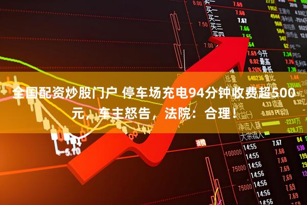 全国配资炒股门户 停车场充电94分钟收费超500元，车主怒告，法院：合理！