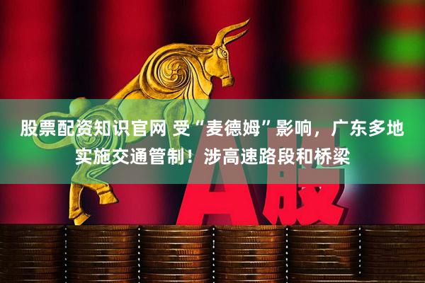 股票配资知识官网 受“麦德姆”影响，广东多地实施交通管制！涉高速路段和桥梁