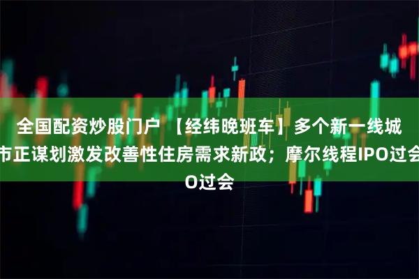 全国配资炒股门户 【经纬晚班车】多个新一线城市正谋划激发改善性住房需求新政；摩尔线程IPO过会