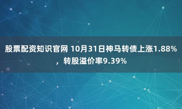 股票配资知识官网 10月31日神马转债上涨1.88%，转股溢价率9.39%