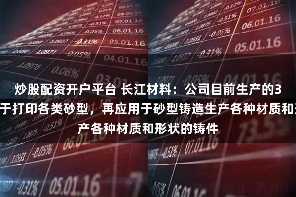 炒股配资开户平台 长江材料：公司目前生产的3D打印砂用于打印各类砂型，再应用于砂型铸造生产各种材质和形状的铸件