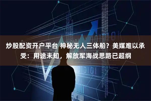 炒股配资开户平台 神秘无人三体船？美媒难以承受：用途未知，解放军海战思路已超纲